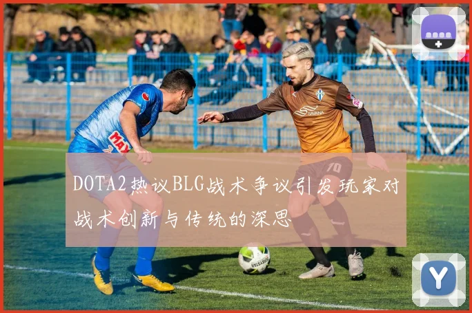 DOTA2热议BLG战术争议引发玩家对战术创新与传统的深思