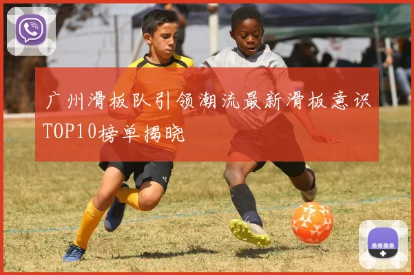 广州滑板队引领潮流最新滑板意识TOP10榜单揭晓