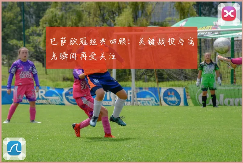 巴萨欧冠经典回顾：关键战役与高光瞬间再受关注