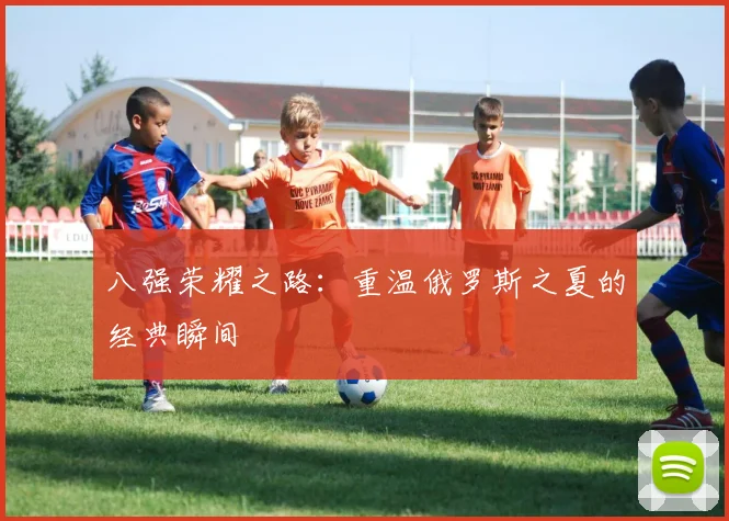 八强荣耀之路：重温俄罗斯之夏的经典瞬间
