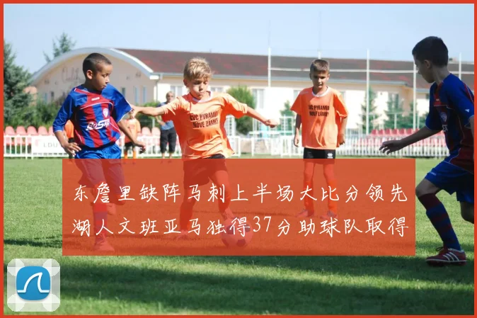 东詹里缺阵马刺上半场大比分领先湖人文班亚马独得37分助球队取得优势