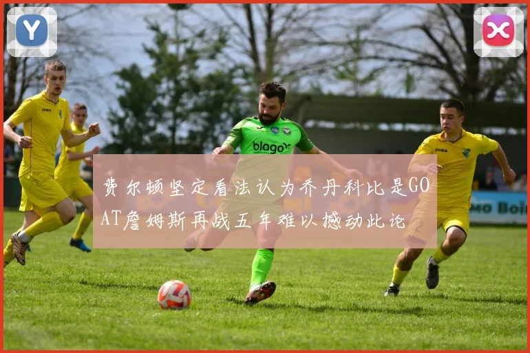 费尔顿坚定看法认为乔丹科比是GOAT詹姆斯再战五年难以撼动此论